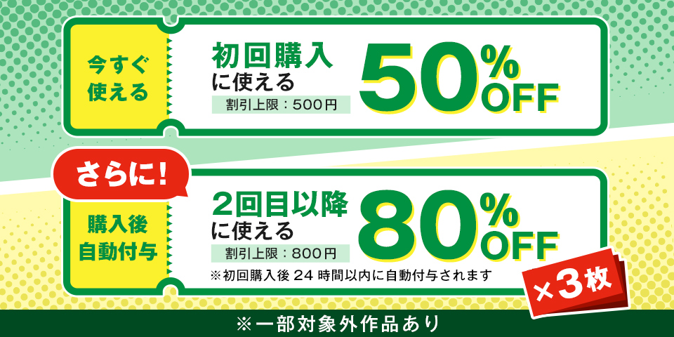 初回購入に使る50%OFFチケット（割引上限：500円）2回目以降に使る80%OFFチケット×3枚（割引上限：800円）※初回購入後24時間以内に自動付与されます ※一部対象外作品あり