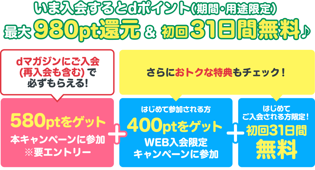 いま入会するとdポイント（期間・用途限定）最大980pt還元＆初回31日間無料♪dマガジンにご入会（再入会も含む）で必ずもらえる！580ptをゲット 本キャンペーンに参加※要エントリー+【さらにおトクな特典もチェック！】＜はじめて参加される方限定＞WEB入会限定キャンペーンで400ptをゲット+＜はじめてご入会される方限定＞初回31日間無料