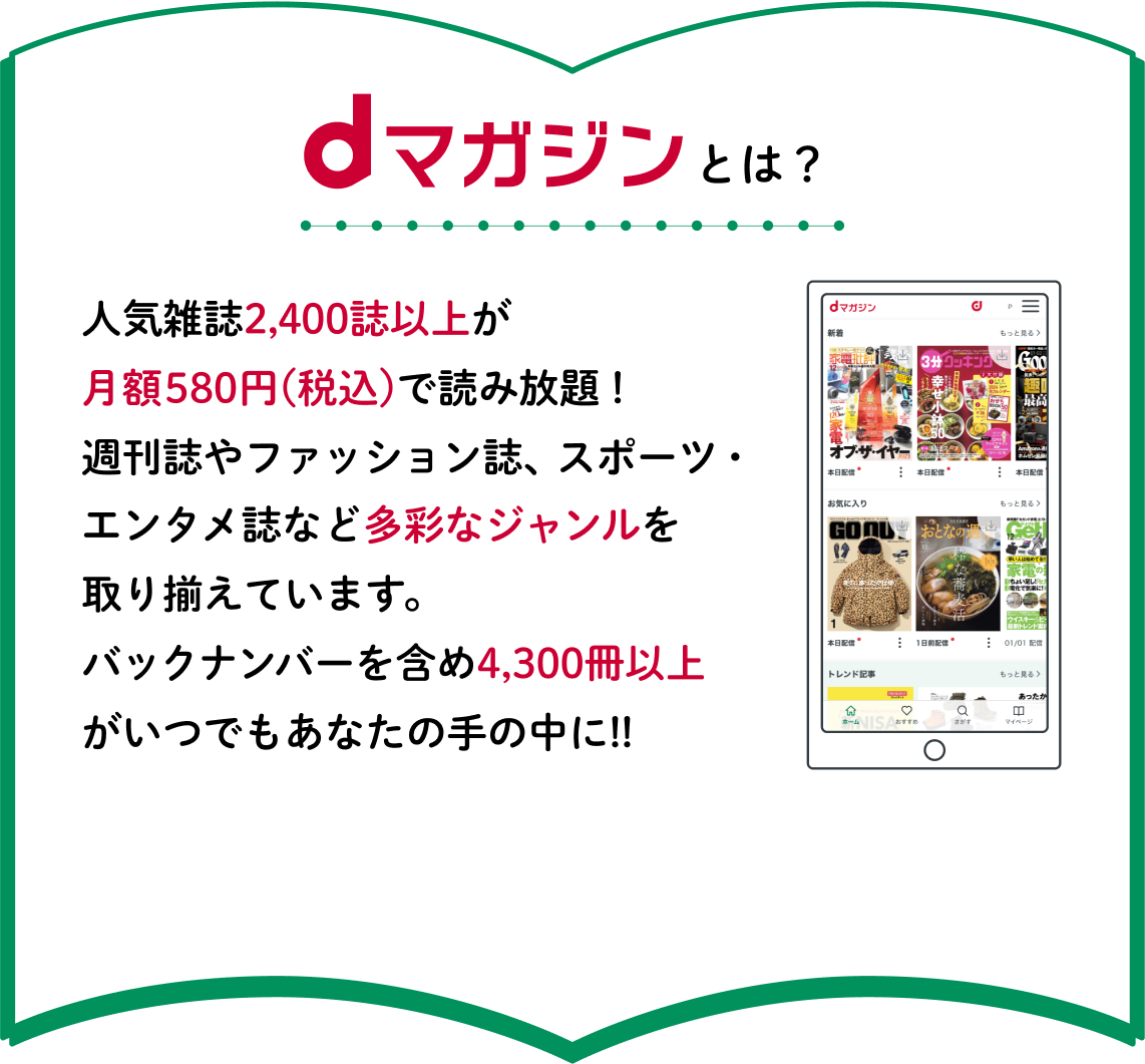 dマガジンとは？人気雑誌2,400誌以上が月額580円(税込)で読み放題！週刊誌やファッション誌、スポーツ・エンタメ誌など多彩なジャンルを取り揃えています。バックナンバーを含め3,300冊以上がいつでもあなたの手の中に!!