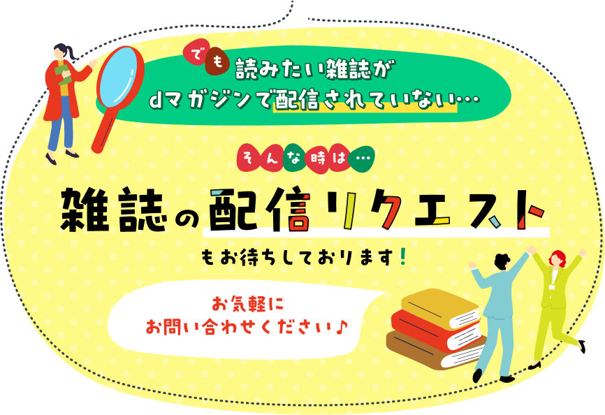 読みたい雑誌が読みたい雑誌がdマガジンで配信されていない…。そんな時は雑誌の配信リクエストもお待ちしております！お気軽にお問い合わせください♪