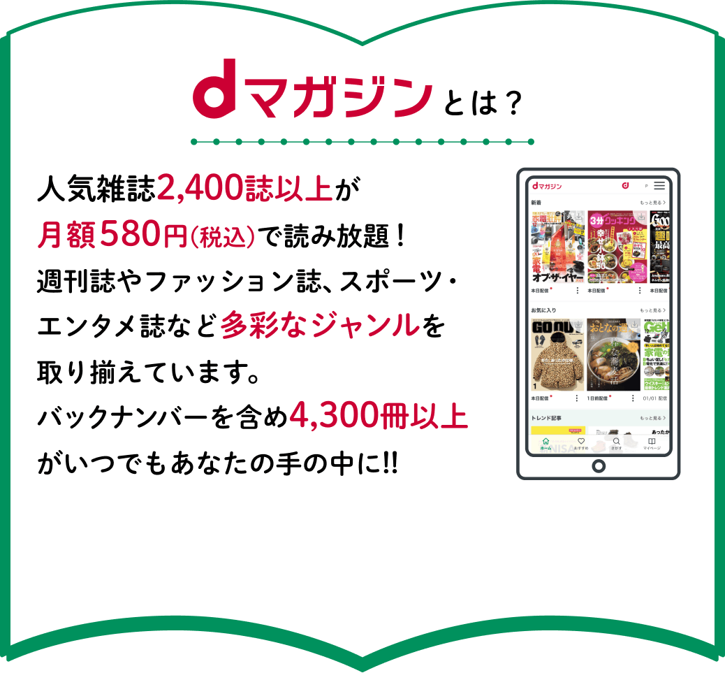 dマガジンとは？人気雑誌2,400誌以上が月額580円(税込)で読み放題！週刊誌やファッション誌、スポーツ・エンタメ誌など多彩なジャンルを取り揃えています。バックナンバーを含め4,300冊以上がいつでもあなたの手の中に!!