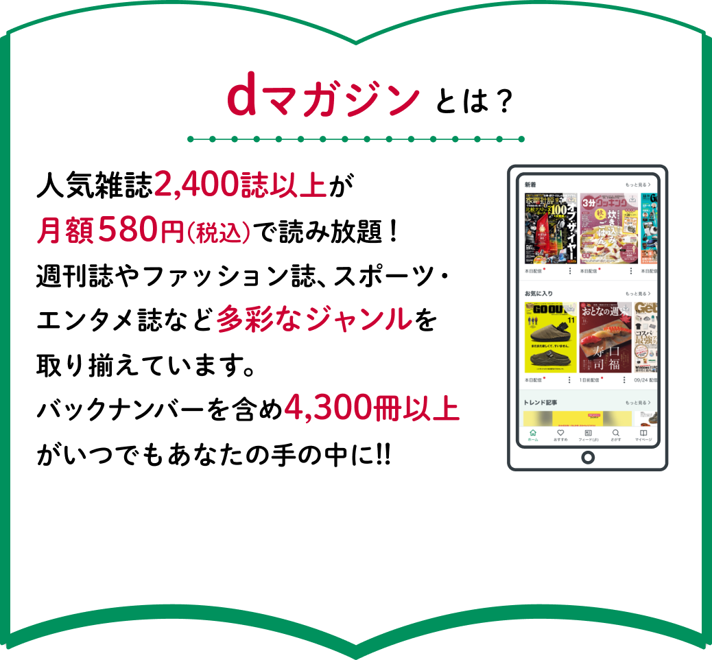 dマガジンとは？人気雑誌2,400誌以上が月額580円(税込)で読み放題！週刊誌やファッション誌、スポーツ・エンタメ誌など多彩なジャンルを取り揃えています。バックナンバーを含め4,300冊以上がいつでもあなたの手の中に!!