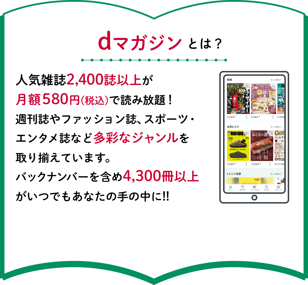 dマガジンとは？人気雑誌2,400誌以上が月額580円(税込)で読み放題！週刊誌やファッション誌、スポーツ・エンタメ誌など多彩なジャンルを取り揃えています。バックナンバーを含め4,300冊以上がいつでもあなたの手の中に!!