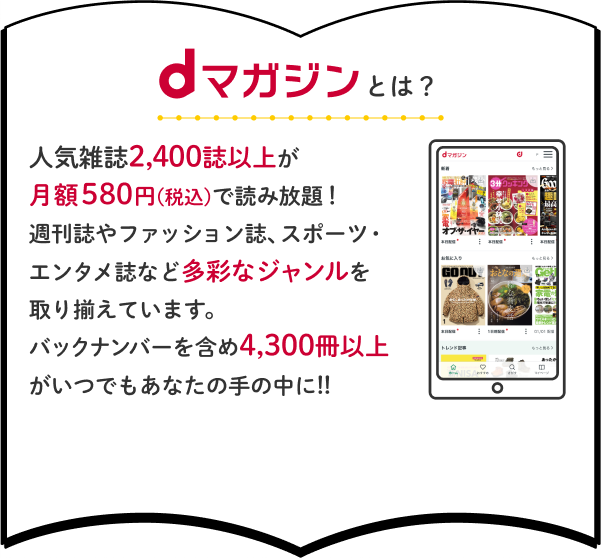 dマガジンとは？人気雑誌2,400誌以上が月額580円(税込)で読み放題！週刊誌やファッション誌、スポーツ・エンタメ誌など多彩なジャンルを取り揃えています。バックナンバーを含め4,300冊以上がいつでもあなたの手の中に!!