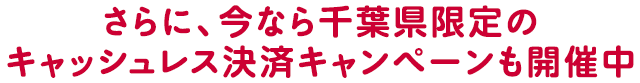 さらに、今なら千葉県限定のキャッシュレス決済キャンペーンも開催中