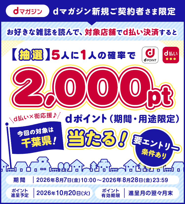 dマガジン新規ご契約者さま限定 お好きな雑誌を読んで、対象店舗でd払い決済すると【抽選】5人に1人の確率でdポイント(期間・用途限定)2,000pt当たる！要エントリー 条件あり 期間 2026年8月7日(金)10：00〜2026年8月28日(金)23：59 ポイント進呈予定 2026年10月20日(火) ポイント有効期限 進呈月の翌々月末 今回の対象は千葉県