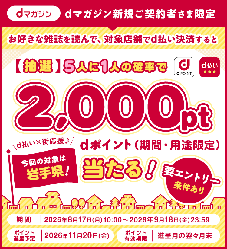 dマガジン新規ご契約者さま限定 お好きな雑誌を読んで、対象店舗でd払い決済すると【抽選】5人に1人の確率でdポイント(期間・用途限定)2,000pt当たる！要エントリー 条件あり 期間 2026年8月17日(月)10：00〜2026年9月18日(金)23：59 ポイント進呈予定 2026年11月20日(金) ポイント有効期限 進呈月の翌々月末 今回の対象は岩手県