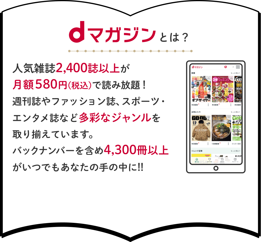 dマガジンとは？人気雑誌2,400誌以上が月額580円(税込)で読み放題！週刊誌やファッション誌、スポーツ・エンタメ誌など多彩なジャンルを取り揃えています。バックナンバーを含め4,300冊以上がいつでもあなたの手の中に!!