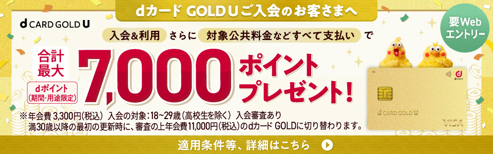 dカードGOLDUご入会のお客さまへ。入会＆利用さらに対象公共料金などすべて支払いで合計最大dポイント（期間・用途限定）7,000ポイントプレゼント！※年会費3,300円(税込) 入会の対象：18〜29歳(高校生を除く) 入会審査あり 満30歳以降の最初の更新時に、審査の上年会費11,000円(税込)のdカードGOLDに切り替わります。適用条件等、詳細はこちら【要Webエントリー】