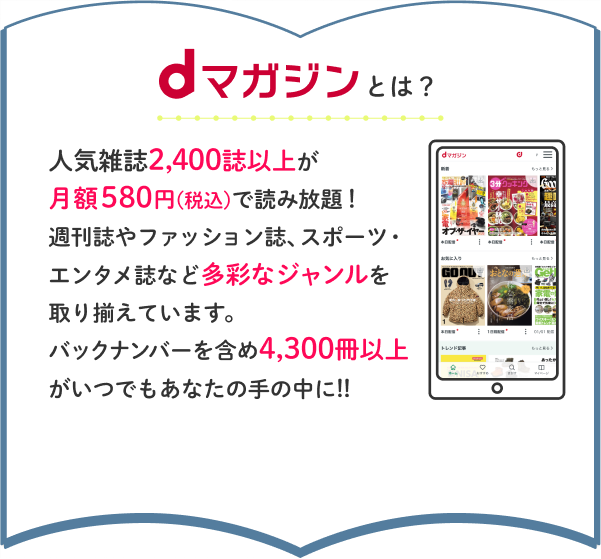 dマガジンとは？人気雑誌2,400誌以上が月額580円(税込)で読み放題！週刊誌やファッション誌、スポーツ・エンタメ誌など多彩なジャンルを取り揃えています。バックナンバーを含め4,300冊以上がいつでもあなたの手の中に!!