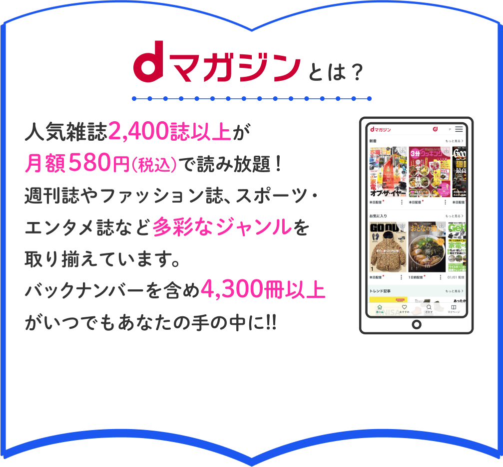 dマガジンとは?人気雑誌2,400誌以上が月額580円(税込)で読み放題!週刊誌やファッション誌、スポーツ・エンタメ誌など多彩なジャンルを取り揃えています。バックナンバーを含め4,300冊以上がいつでもあなたの手の中に!!