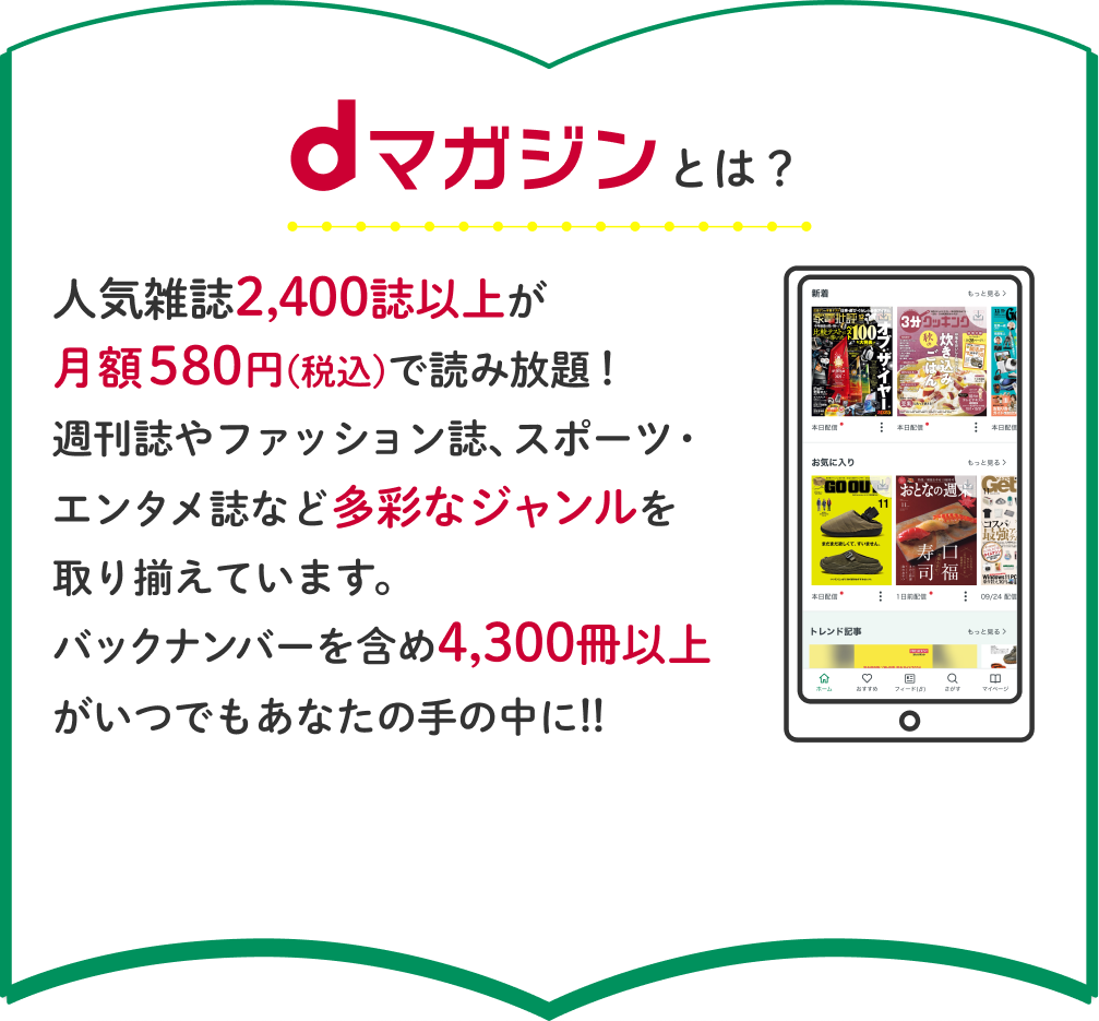dマガジンとは？人気雑誌2,400誌以上が月額580円(税込)で読み放題！週刊誌やファッション誌、スポーツ・エンタメ誌など多彩なジャンルを取り揃えています。バックナンバーを含め4,300冊以上がいつでもあなたの手の中に!!