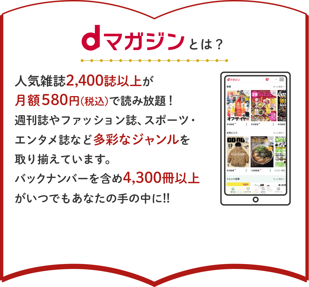 dマガジンとは？人気雑誌2,400誌以上が月額580円(税込)で読み放題！週刊誌やファッション誌、スポーツ・エンタメ誌など多彩なジャンルを取り揃えています。バックナンバーを含め4,300冊以上がいつでもあなたの手の中に!!