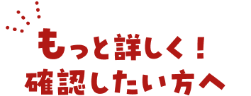 もっと詳しく！確認したい方へ