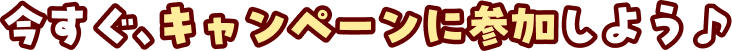 今すぐ、キャンペーンに参加しよう♪