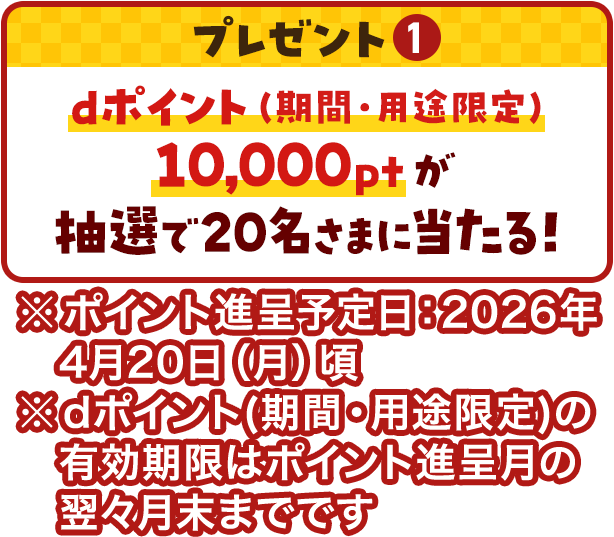 プレゼント①dポイント(期間・用途限定)10,000ptが抽選で20名さまに当たる！※ポイント進呈予定日：2026年4月20日（月）頃※dポイント(期間・用途限定)の有効期限はポイント進呈月の翌々月末までです