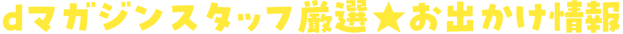 dマガジンスタッフ厳然★お出かけ情報
