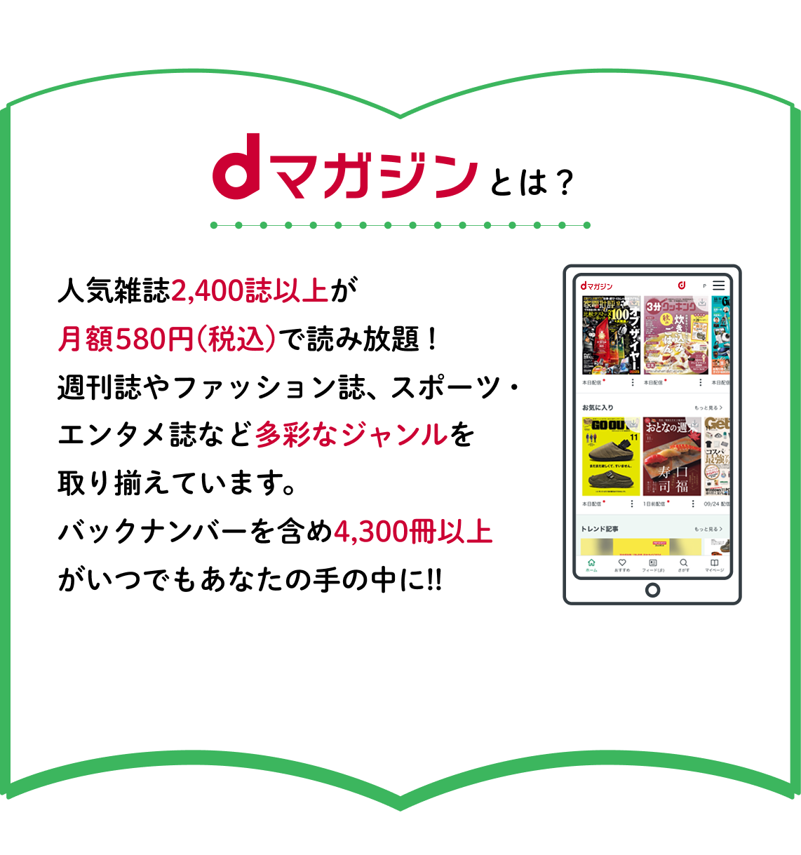 dマガジンとは？人気雑誌2,400誌以上が月額580円(税込)で読み放題！週刊誌やファッション誌、スポーツ・エンタメ誌など多彩なジャンルを取り揃えています。バックナンバーを含め4,300冊以上がいつでもあなたの手の中に!!