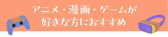 アニメ・漫画・ゲームが好きな方におすすめ