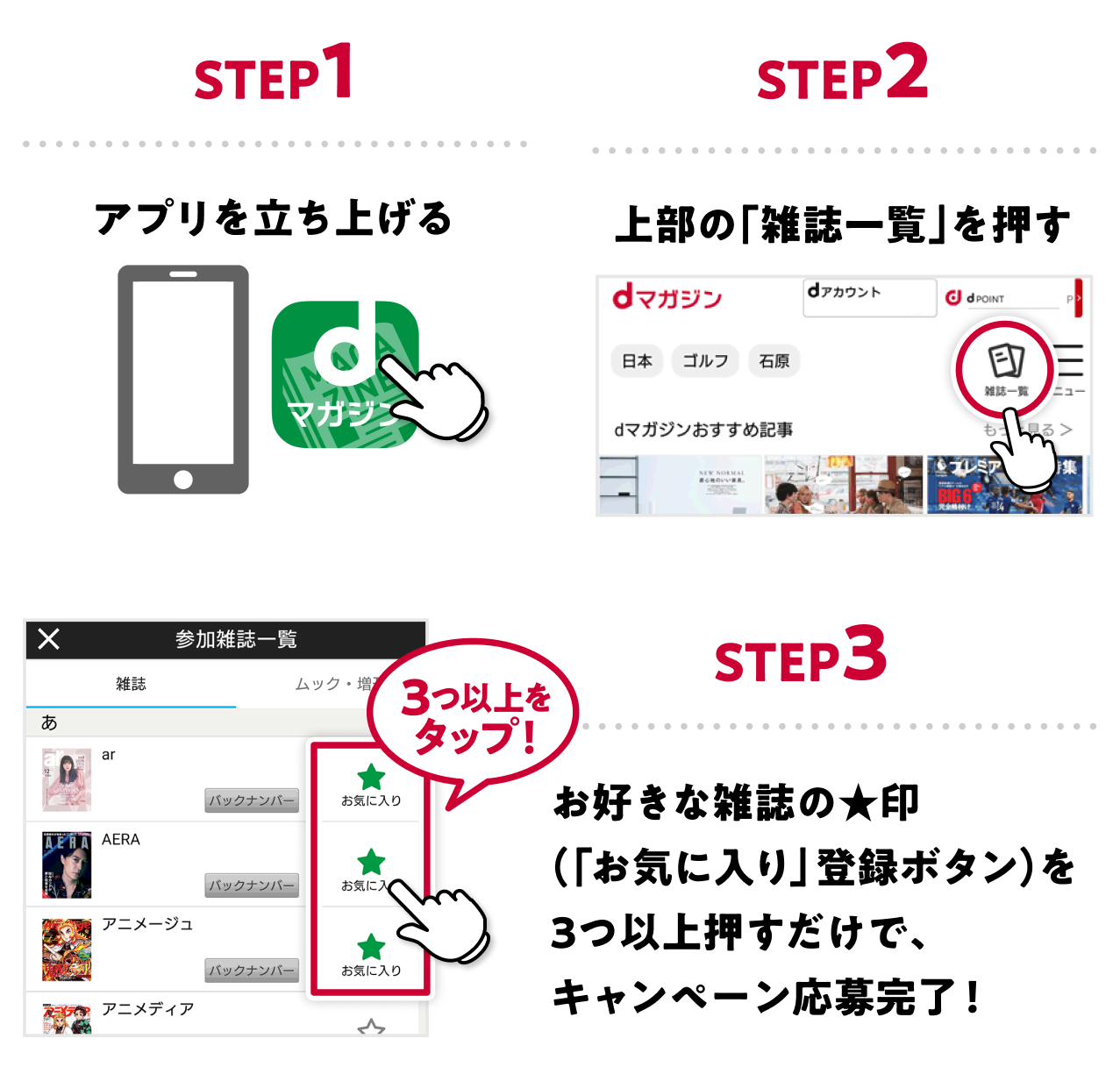 STEP1 アプリを立ち上げる STEP2 上部の「雑誌一覧」を押す STEP3 お好きな雑誌の★印（「お気に入り」登録ボタン）を3つ以上押すだけで、キャンペーン応募完了！