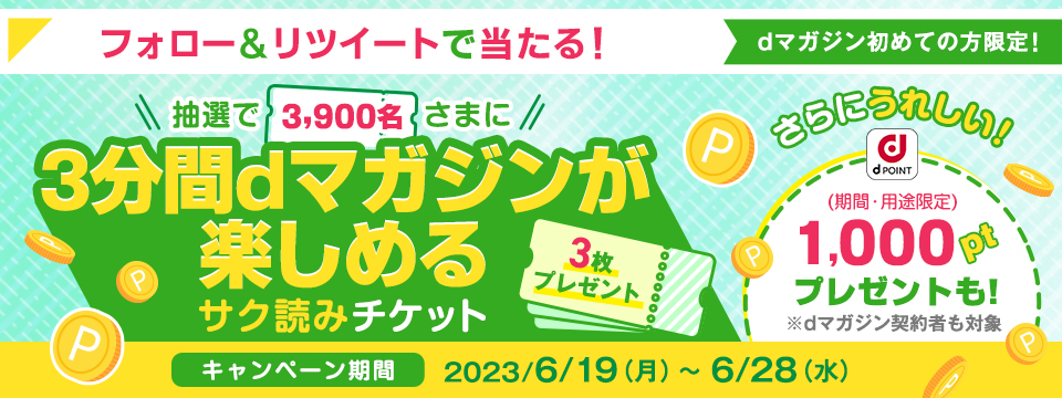 ＼dマガジンご契約に応じて2つのチャンス！／・dマガジン初めての方限定 dマガジンが3分間楽しめるサク読みチケットが抽選で3900名さまにプレゼント！・dマガジンご契約者も対象！dポイント1,000ptが抽選で10名さまにプレゼント！【キャンペーン期間　2023/6/19（月）〜6/28（水）】