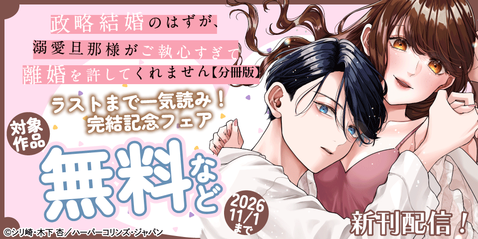 ついに完結♡ラストまで一気読み！『政略結婚のはずが、溺愛旦那様がご執心すぎて離婚を許してくれません』完結記念フェア